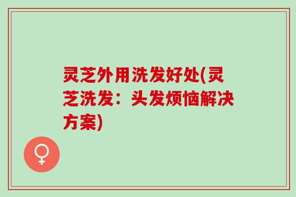 灵芝外用洗发好处(灵芝洗发：头发烦恼解决方案)