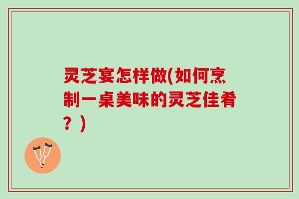 灵芝宴怎样做(如何烹制一桌美味的灵芝佳肴？)