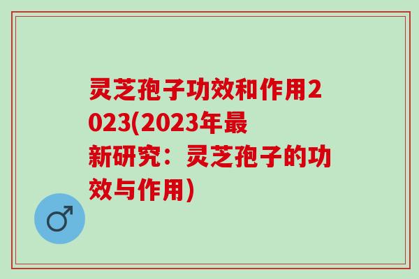 灵芝孢子功效和作用2023(2023年最新研究：灵芝孢子的功效与作用)