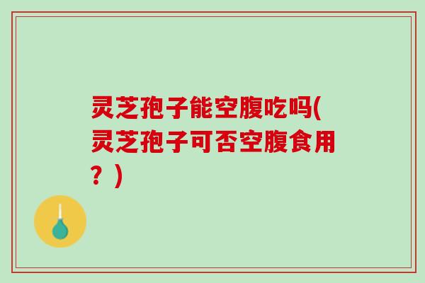 灵芝孢子能空腹吃吗(灵芝孢子可否空腹食用？)
