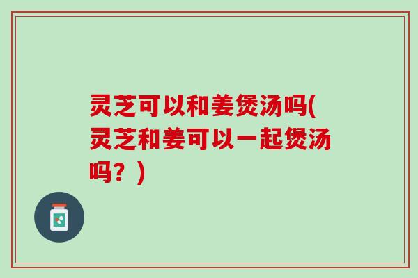 灵芝可以和姜煲汤吗(灵芝和姜可以一起煲汤吗？)