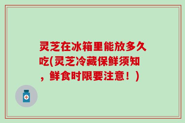 灵芝在冰箱里能放多久吃(灵芝冷藏保鲜须知，鲜食时限要注意！)