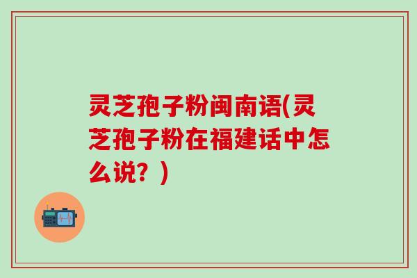 灵芝孢子粉闽南语(灵芝孢子粉在福建话中怎么说？)