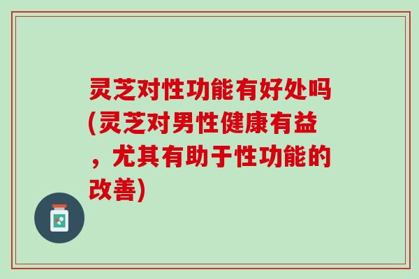 灵芝对性功能有好处吗(灵芝对男性健康有益，尤其有助于性功能的改善)