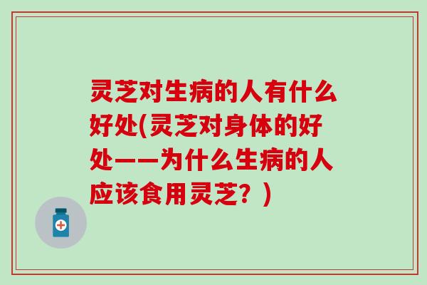 灵芝对生病的人有什么好处(灵芝对身体的好处——为什么生病的人应该食用灵芝？)
