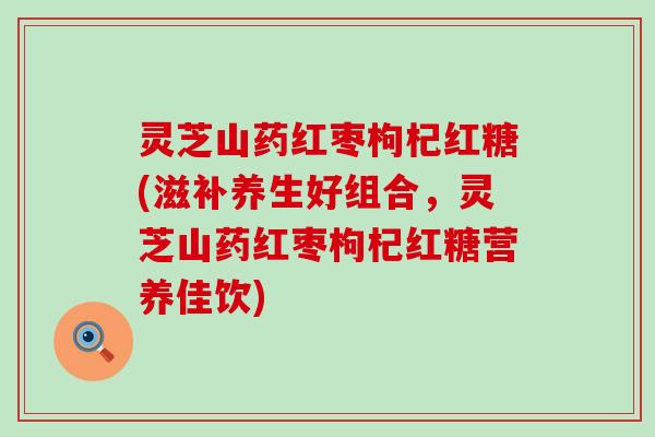 灵芝山药红枣枸杞红糖(滋补养生好组合，灵芝山药红枣枸杞红糖营养佳饮)