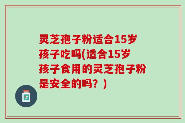灵芝孢子粉适合15岁孩子吃吗(适合15岁孩子食用的灵芝孢子粉是安全的吗？)