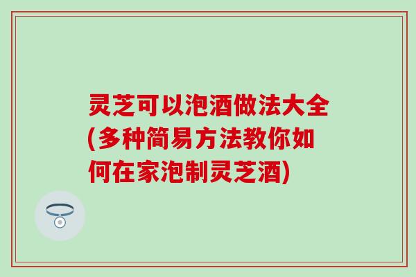 灵芝可以泡酒做法大全(多种简易方法教你如何在家泡制灵芝酒)