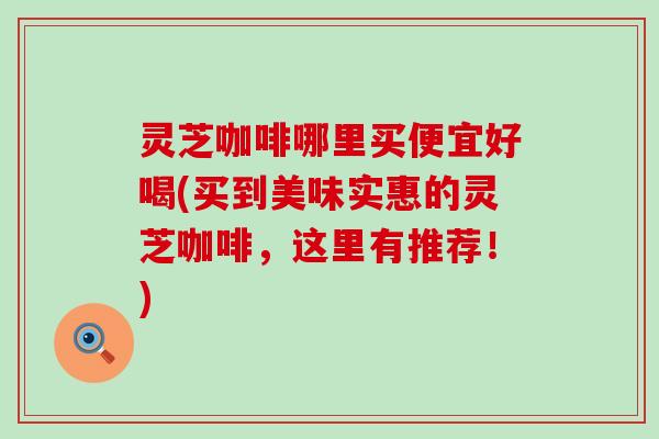 灵芝咖啡哪里买便宜好喝(买到美味实惠的灵芝咖啡，这里有推荐！)