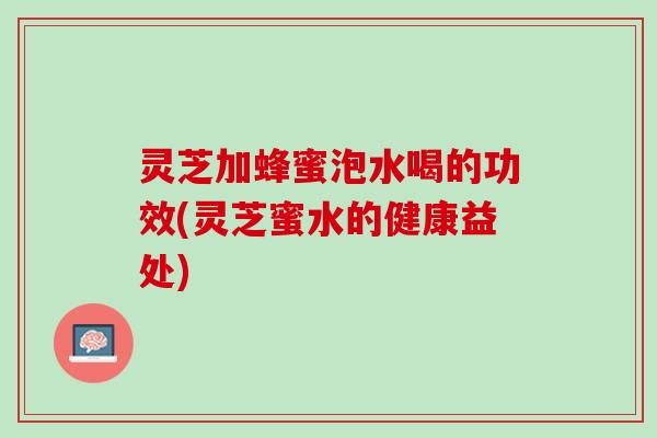 灵芝加蜂蜜泡水喝的功效(灵芝蜜水的健康益处)