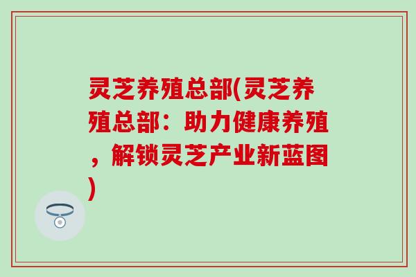 灵芝养殖总部(灵芝养殖总部：助力健康养殖，解锁灵芝产业新蓝图)