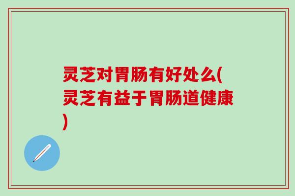 灵芝对胃肠有好处么(灵芝有益于胃肠道健康)