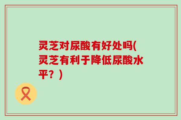 灵芝对尿酸有好处吗(灵芝有利于降低尿酸水平？)