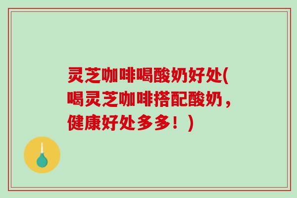 灵芝咖啡喝酸奶好处(喝灵芝咖啡搭配酸奶，健康好处多多！)
