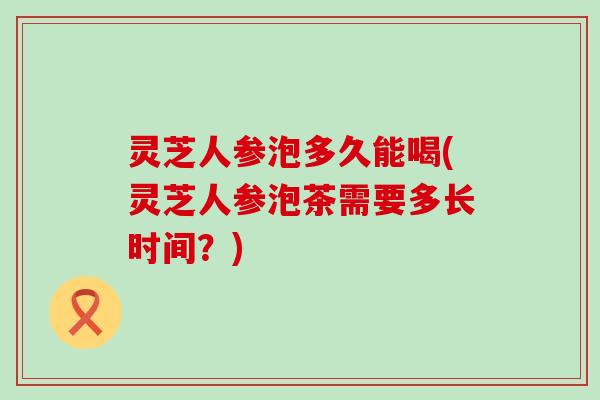 灵芝人参泡多久能喝(灵芝人参泡茶需要多长时间？)