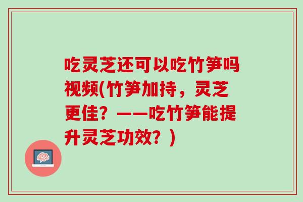 吃灵芝还可以吃竹笋吗视频(竹笋加持，灵芝更佳？——吃竹笋能提升灵芝功效？)