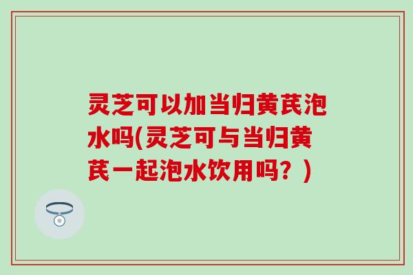 灵芝可以加当归黄芪泡水吗(灵芝可与当归黄芪一起泡水饮用吗？)
