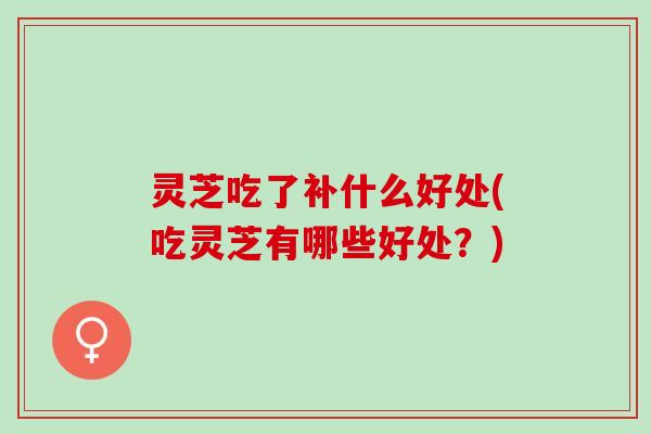 灵芝吃了补什么好处(吃灵芝有哪些好处？)