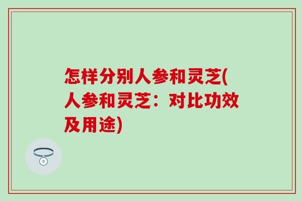 怎样分别人参和灵芝(人参和灵芝：对比功效及用途)