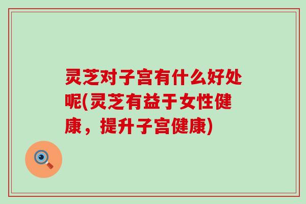 灵芝对子宫有什么好处呢(灵芝有益于女性健康，提升子宫健康)