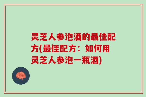 灵芝人参泡酒的最佳配方(最佳配方：如何用灵芝人参泡一瓶酒)