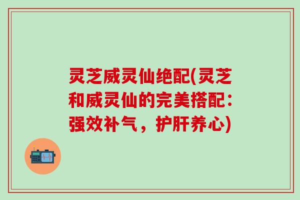 灵芝威灵仙绝配(灵芝和威灵仙的完美搭配：强效补气，护肝养心)