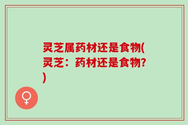 灵芝属药材还是食物(灵芝：药材还是食物？)