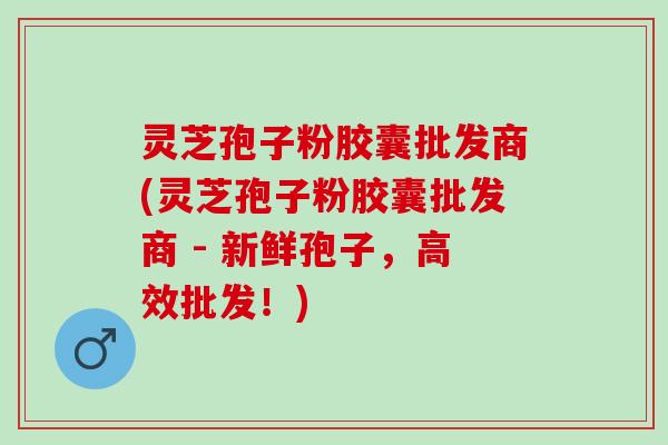 灵芝孢子粉胶囊批发商(灵芝孢子粉胶囊批发商 - 新鲜孢子，高效批发！)