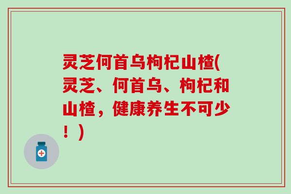 灵芝何首乌枸杞山楂(灵芝、何首乌、枸杞和山楂，健康养生不可少！)
