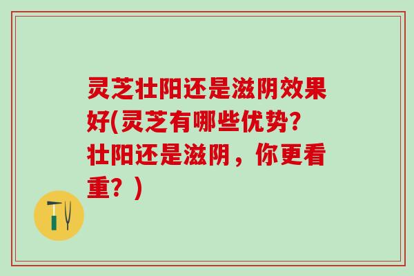 灵芝壮阳还是滋阴效果好(灵芝有哪些优势？壮阳还是滋阴，你更看重？)
