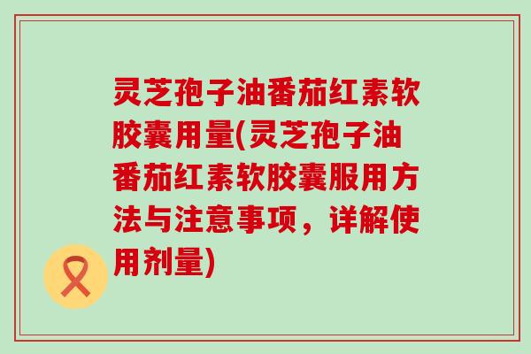 灵芝孢子油番茄红素软胶囊用量(灵芝孢子油番茄红素软胶囊服用方法与注意事项，详解使用剂量)