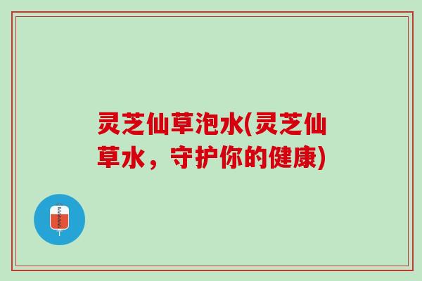 灵芝仙草泡水(灵芝仙草水，守护你的健康)