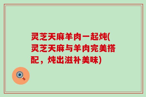 灵芝天麻羊肉一起炖(灵芝天麻与羊肉完美搭配，炖出滋补美味)