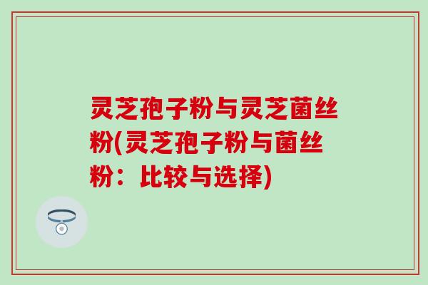 灵芝孢子粉与灵芝菌丝粉(灵芝孢子粉与菌丝粉：比较与选择)
