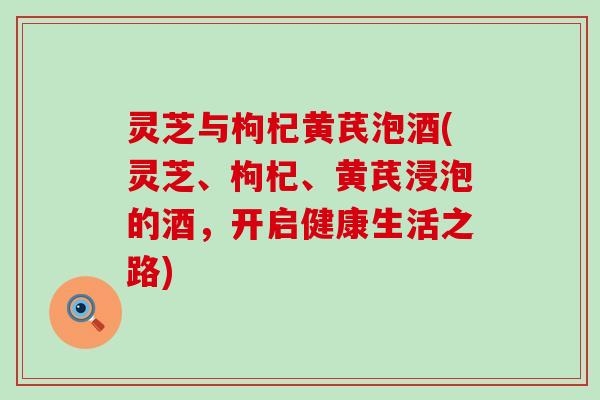 灵芝与枸杞黄芪泡酒(灵芝、枸杞、黄芪浸泡的酒，开启健康生活之路)