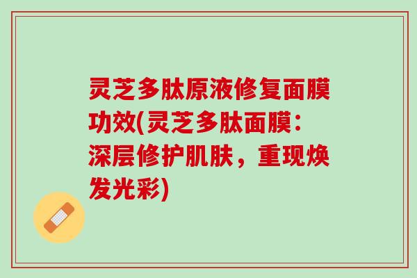灵芝多肽原液修复面膜功效(灵芝多肽面膜：深层修护肌肤，重现焕发光彩)