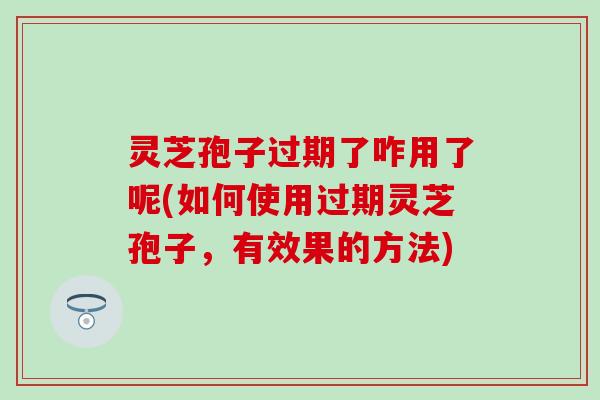 灵芝孢子过期了咋用了呢(如何使用过期灵芝孢子，有效果的方法)