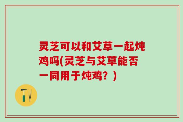 灵芝可以和艾草一起炖鸡吗(灵芝与艾草能否一同用于炖鸡？)