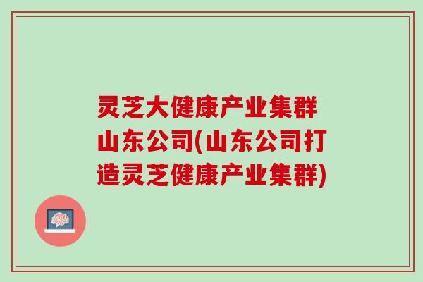灵芝大健康产业集群 山东公司(山东公司打造灵芝健康产业集群)