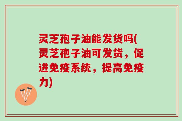 灵芝孢子油能发货吗(灵芝孢子油可发货，促进免疫系统，提高免疫力)