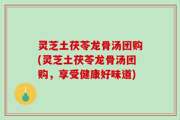 灵芝土茯苓龙骨汤团购(灵芝土茯苓龙骨汤团购，享受健康好味道)