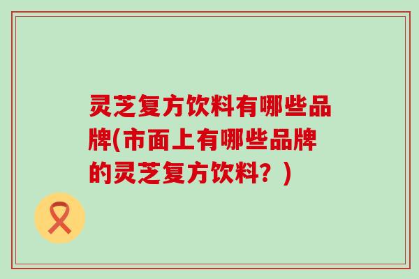 灵芝复方饮料有哪些品牌(市面上有哪些品牌的灵芝复方饮料？)