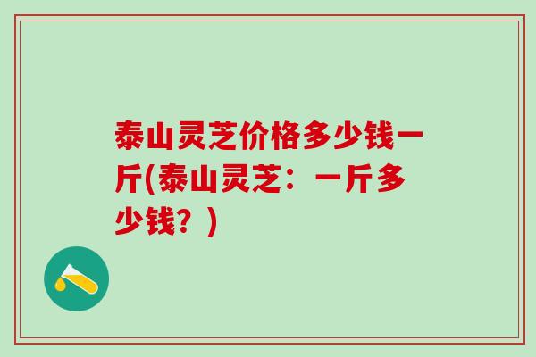 泰山灵芝价格多少钱一斤(泰山灵芝：一斤多少钱？)