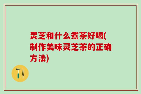 灵芝和什么煮茶好喝(制作美味灵芝茶的正确方法)