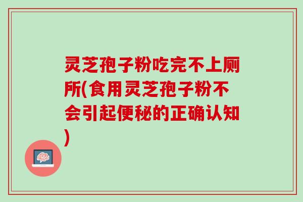 灵芝孢子粉吃完不上厕所(食用灵芝孢子粉不会引起便秘的正确认知)