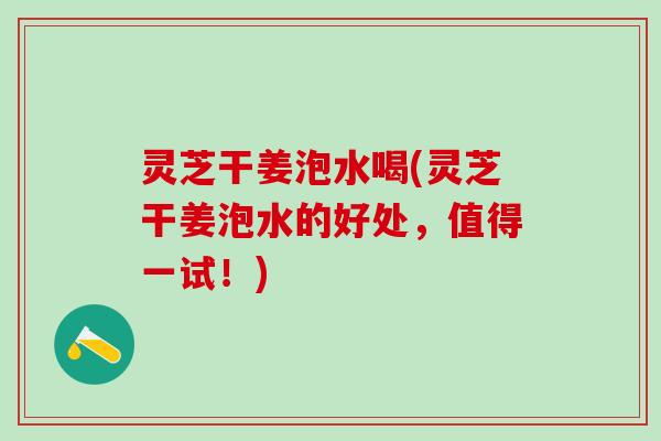 灵芝干姜泡水喝(灵芝干姜泡水的好处，值得一试！)