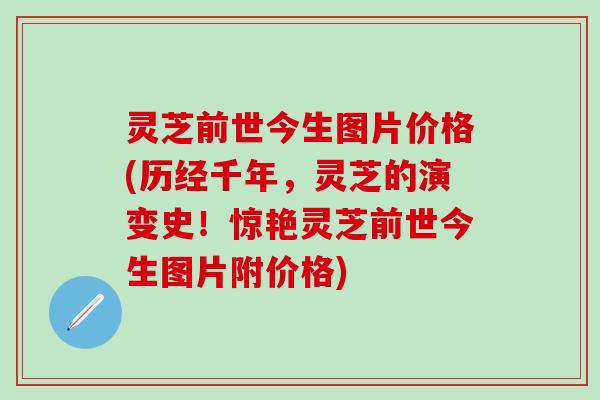 灵芝前世今生图片价格(历经千年，灵芝的演变史！惊艳灵芝前世今生图片附价格)