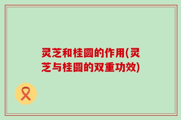 灵芝和桂圆的作用(灵芝与桂圆的双重功效)