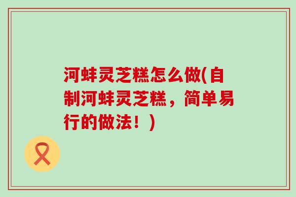 河蚌灵芝糕怎么做(自制河蚌灵芝糕，简单易行的做法！)