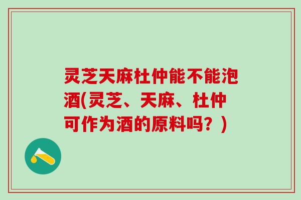 灵芝天麻杜仲能不能泡酒(灵芝、天麻、杜仲可作为酒的原料吗?) 灵芝天麻杜仲能不能泡酒(灵芝、天麻、杜仲可作为酒的原料吗?)